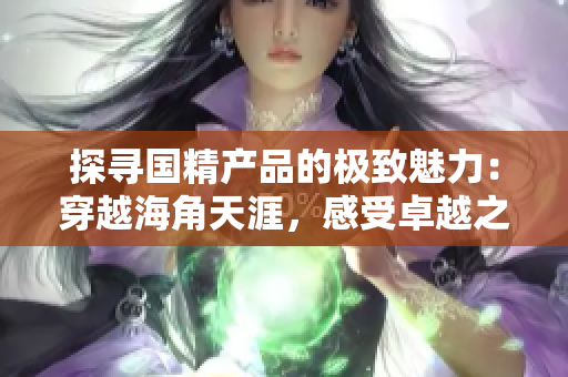 探尋國精產(chǎn)品的極致魅力：穿越海角天涯，感受卓越之美