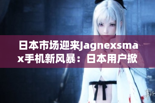 日本市場(chǎng)迎來(lái)Jagnexsmax手機(jī)新風(fēng)暴：日本用戶掀起購(gòu)買熱潮