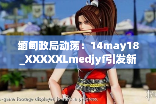 緬甸政局動蕩：14may18_XXXXXLmedjyf引發(fā)新一輪關注