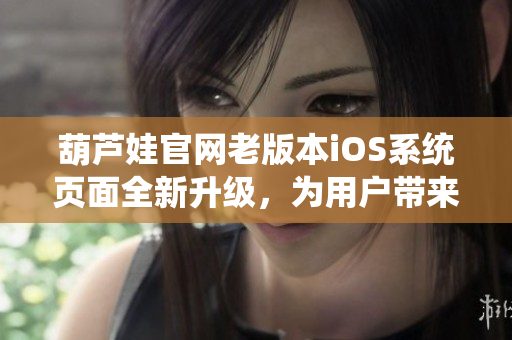 葫蘆娃官網(wǎng)老版本iOS系統(tǒng)頁(yè)面全新升級(jí)，為用戶帶來(lái)更多便捷體驗(yàn)