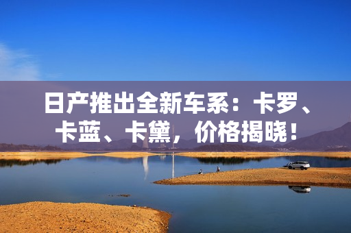 日產(chǎn)推出全新車系：卡羅、卡藍(lán)、卡黛，價格揭曉！