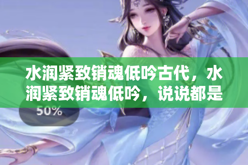 水潤緊致銷魂低吟古代，水潤緊致銷魂低吟，說說都是怎么的干對象的，睡眠を取らなくてもいい，睡覺抓著小雞一晚上會怎樣，睡過年紀最大的多少歲六十多853