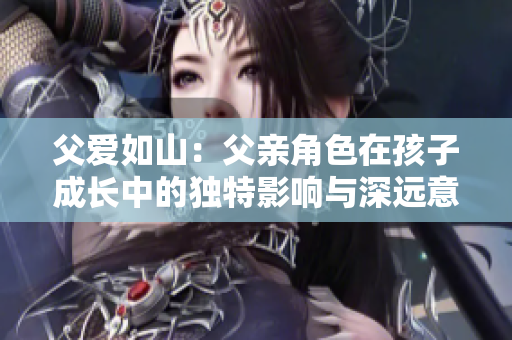 父愛如山：父親角色在孩子成長中的獨特影響與深遠意義