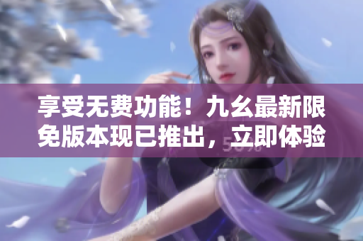享受無費功能！九幺最新限免版本現(xiàn)已推出，立即體驗各種驚喜特性！