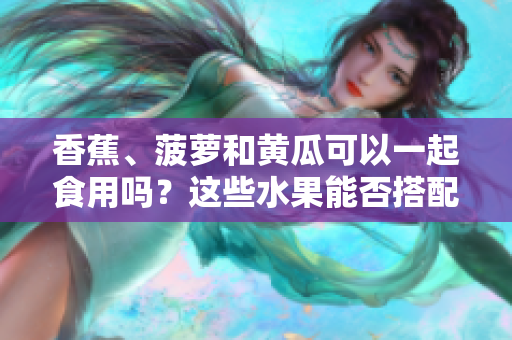 香蕉、菠蘿和黃瓜可以一起食用嗎？這些水果能否搭配食用？