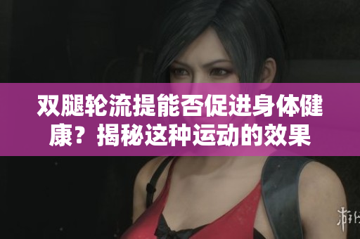 雙腿輪流提能否促進(jìn)身體健康？揭秘這種運(yùn)動(dòng)的效果