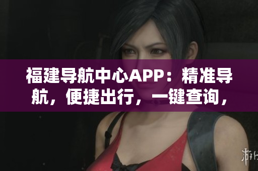 福建導航中心APP：精準導航，便捷出行，一鍵查詢，全方位服務