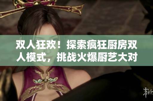 雙人狂歡！探索瘋狂廚房雙人模式，挑戰(zhàn)火爆廚藝大對決