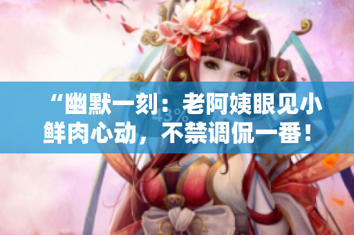 “幽默一刻：老阿姨眼見小鮮肉心動，不禁調(diào)侃一番！”