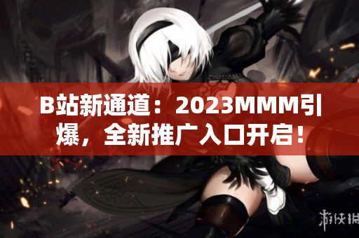 B站新通道：2023MMM引爆，全新推廣入口開啟！