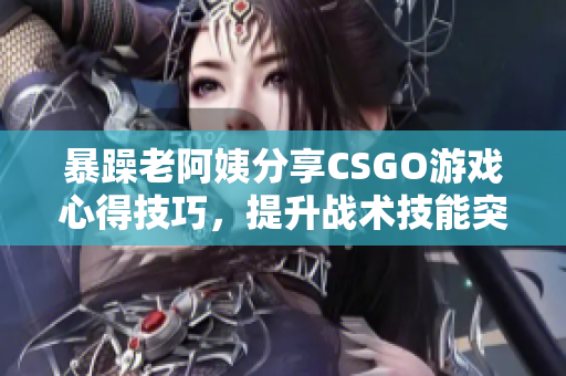 暴躁老阿姨分享CSGO游戲心得技巧，提升戰(zhàn)術技能突破瓶頸