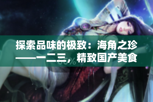 探索品味的極致：海角之珍——一二三，精致國產(chǎn)美食的奇妙之旅