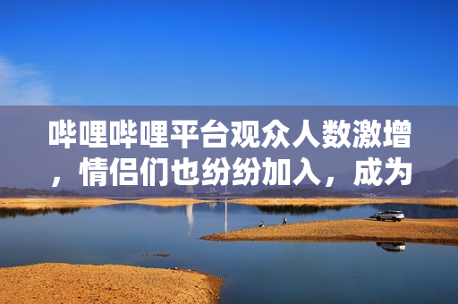 嗶哩嗶哩平臺觀眾人數(shù)激增，情侶們也紛紛加入，成為熱門話題