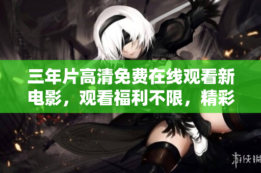 三年片高清免費在線觀看新電影，觀看福利不限，精彩內(nèi)容盡收眼底