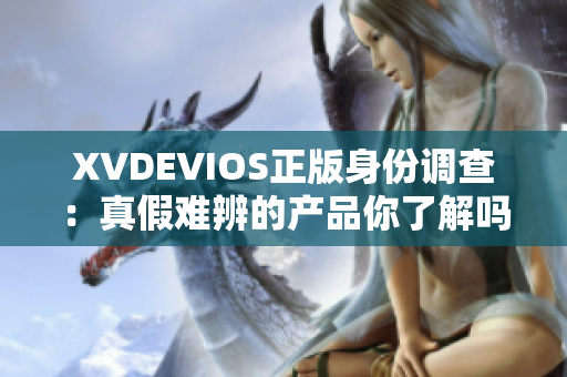 XVDEVIOS正版身份調(diào)查：真假難辨的產(chǎn)品你了解嗎？