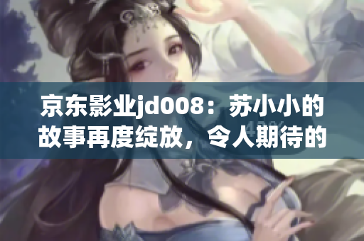 京東影業(yè)jd008：蘇小小的故事再度綻放，令人期待的新篇章