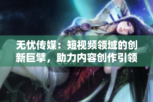 無憂傳媒：短視頻領(lǐng)域的創(chuàng)新巨擘，助力內(nèi)容創(chuàng)作引領(lǐng)潮流