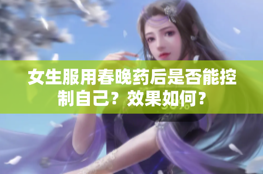 女生服用春晚藥后是否能控制自己？效果如何？