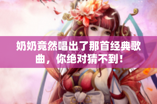 奶奶竟然唱出了那首經(jīng)典歌曲，你絕對猜不到！