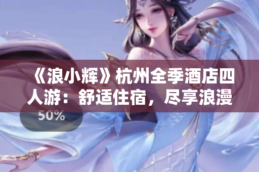 《浪小輝》杭州全季酒店四人游：舒適住宿，盡享浪漫西湖之旅