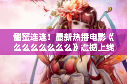 甜蜜連連！最新熱播電影《么么么么么么么》震撼上線，獨家解析情感之美！