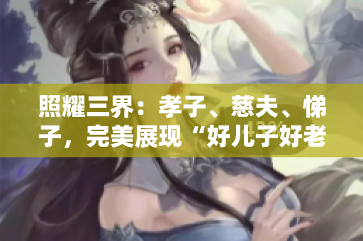 照耀三界：孝子、慈夫、悌子，完美展現“好兒子好老公好父親”的標準