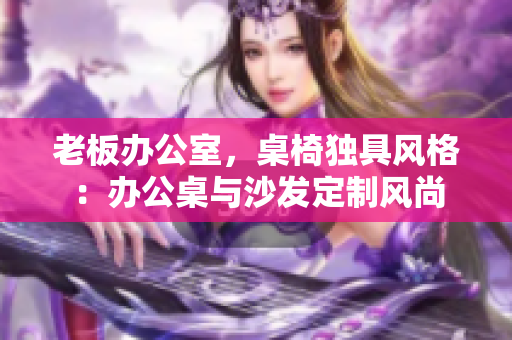 老板辦公室，桌椅獨(dú)具風(fēng)格：辦公桌與沙發(fā)定制風(fēng)尚