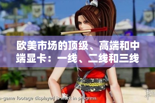 歐美市場(chǎng)的頂級(jí)、高端和中端顯卡：一線、二線和三線產(chǎn)品綜述