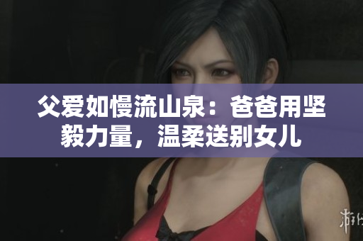 父愛如慢流山泉：爸爸用堅毅力量，溫柔送別女兒