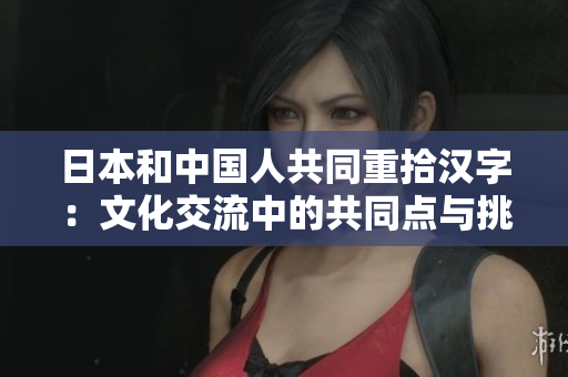 日本和中國人共同重拾漢字：文化交流中的共同點與挑戰(zhàn)