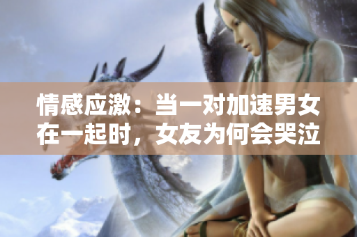 情感應(yīng)激：當(dāng)一對(duì)加速男女在一起時(shí)，女友為何會(huì)哭泣？