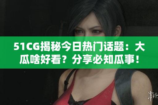 51CG揭秘今日熱門話題：大瓜啥好看？分享必知瓜事！