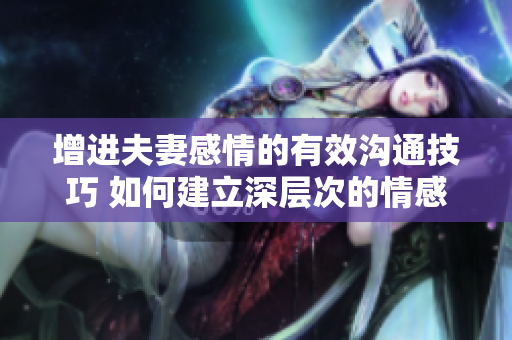 增進(jìn)夫妻感情的有效溝通技巧 如何建立深層次的情感連接