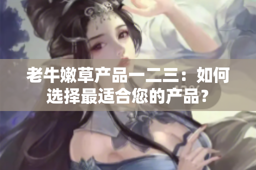 老牛嫩草產(chǎn)品一二三：如何選擇最適合您的產(chǎn)品？