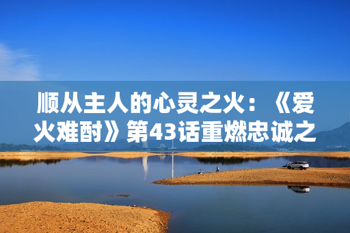 順從主人的心靈之火：《愛火難酎》第43話重燃忠誠之情