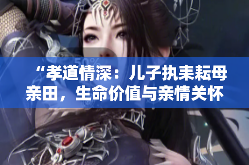 “孝道情深：兒子執(zhí)耒耘母親田，生命價(jià)值與親情關(guān)懷的共生意義”