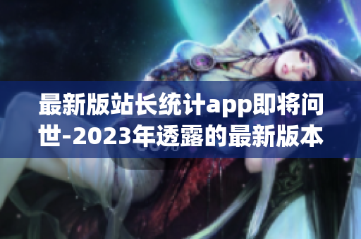 最新版站長(zhǎng)統(tǒng)計(jì)app即將問世-2023年透露的最新版本詳情