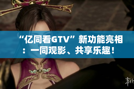 “億同看GTV”新功能亮相：一同觀影、共享樂趣！
