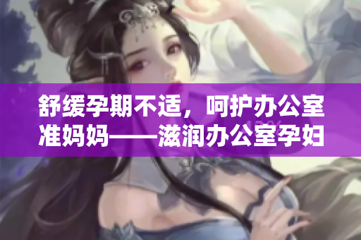 舒緩孕期不適，呵護辦公室準媽媽——滋潤辦公室孕婦萍的功效詳解