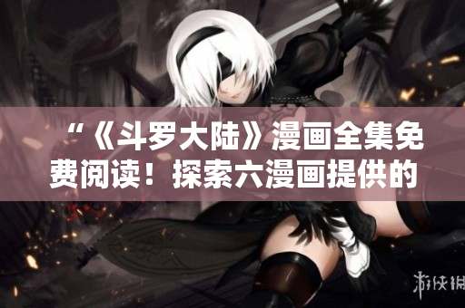 “《斗羅大陸》漫畫全集免費閱讀！探索六漫畫提供的精彩冒險！”