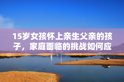 15歲女孩懷上親生父親的孩子，家庭面臨的挑戰(zhàn)如何應(yīng)對？