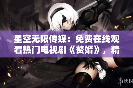 星空無限傳媒：免費在線觀看熱門電視劇《贅婿》，精彩不容錯過
