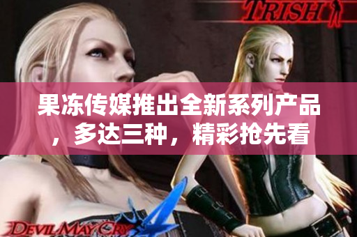 果凍傳媒推出全新系列產(chǎn)品，多達三種，精彩搶先看