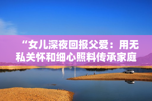 “女兒深夜回報父愛：用無私關(guān)懷和細心照料傳承家庭溫情的故事”