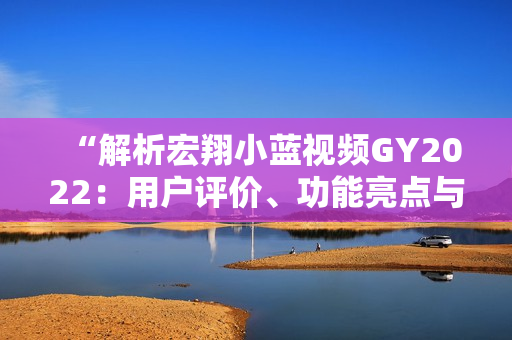 “解析宏翔小藍(lán)視頻GY2022：用戶(hù)評(píng)價(jià)、功能亮點(diǎn)與體驗(yàn)分享”