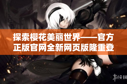探索櫻花美麗世界——官方正版官網(wǎng)全新網(wǎng)頁(yè)版隆重登場(chǎng)！