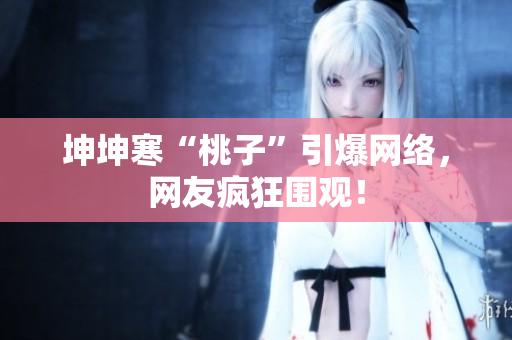 坤坤寒“桃子”引爆網絡，網友瘋狂圍觀！