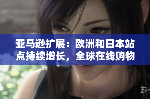 亞馬遜擴展：歐洲和日本站點持續(xù)增長，全球在線購物市場迎來新挑戰(zhàn)