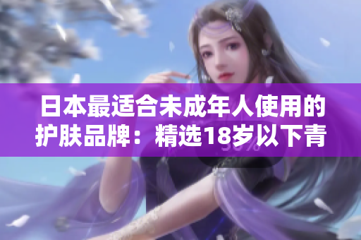 日本最適合未成年人使用的護膚品牌：精選18歲以下青少年護理產(chǎn)品排行榜