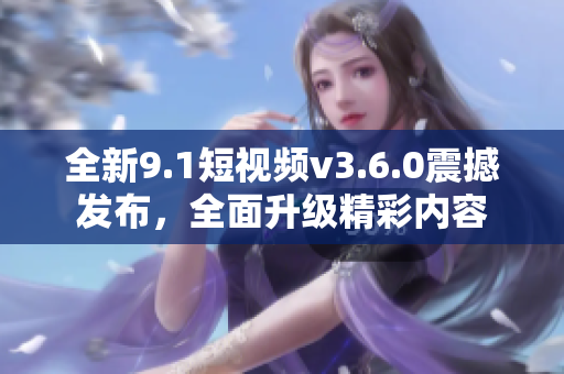 全新9.1短視頻v3.6.0震撼發(fā)布，全面升級精彩內(nèi)容